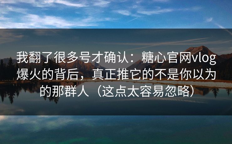 我翻了很多号才确认：糖心官网vlog爆火的背后，真正推它的不是你以为的那群人（这点太容易忽略）