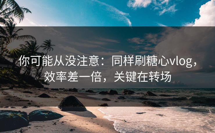 你可能从没注意：同样刷糖心vlog，效率差一倍，关键在转场