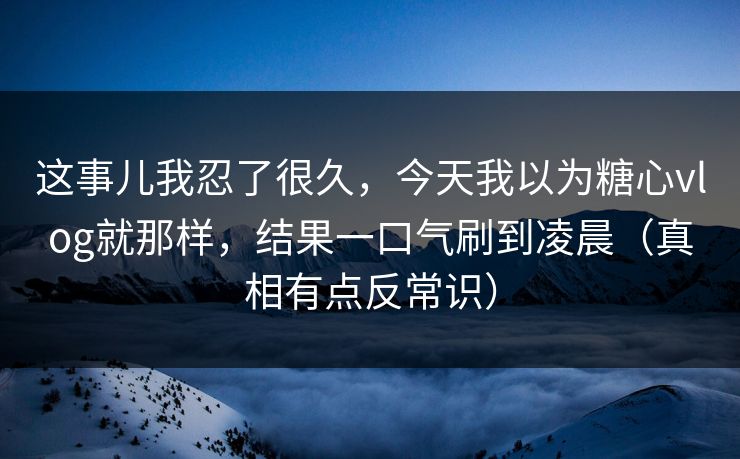 这事儿我忍了很久，今天我以为糖心vlog就那样，结果一口气刷到凌晨（真相有点反常识）