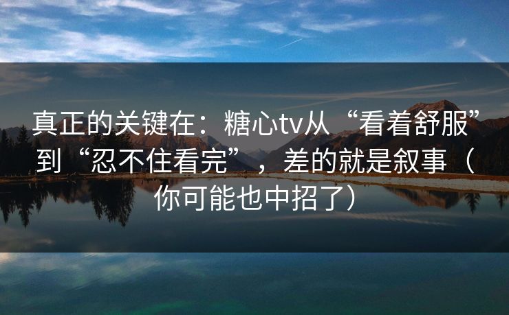 真正的关键在：糖心tv从“看着舒服”到“忍不住看完”，差的就是叙事（你可能也中招了）