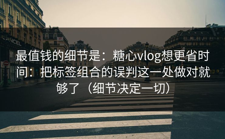 最值钱的细节是：糖心vlog想更省时间：把标签组合的误判这一处做对就够了（细节决定一切）