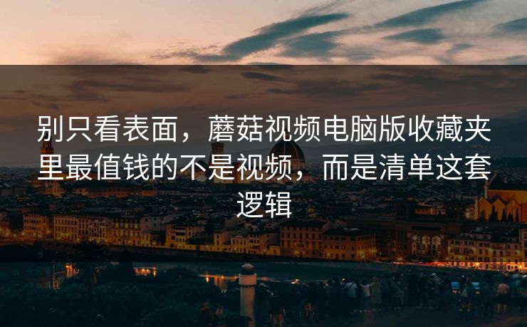 别只看表面，蘑菇视频电脑版收藏夹里最值钱的不是视频，而是清单这套逻辑
