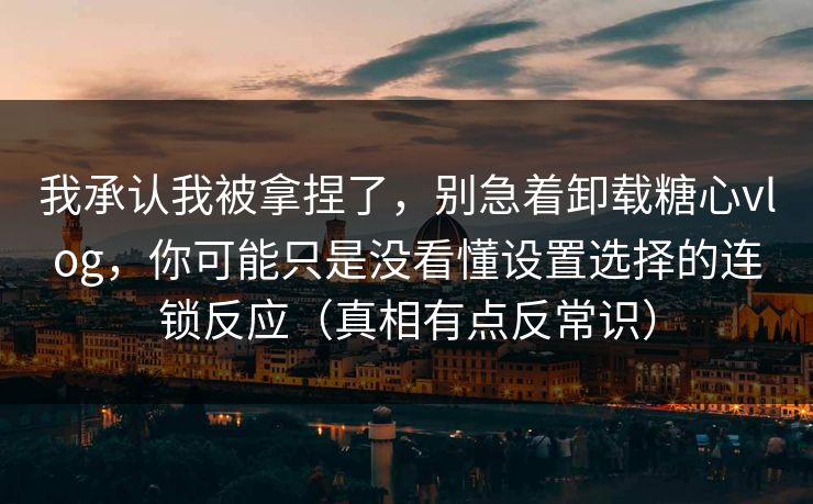 我承认我被拿捏了，别急着卸载糖心vlog，你可能只是没看懂设置选择的连锁反应（真相有点反常识）