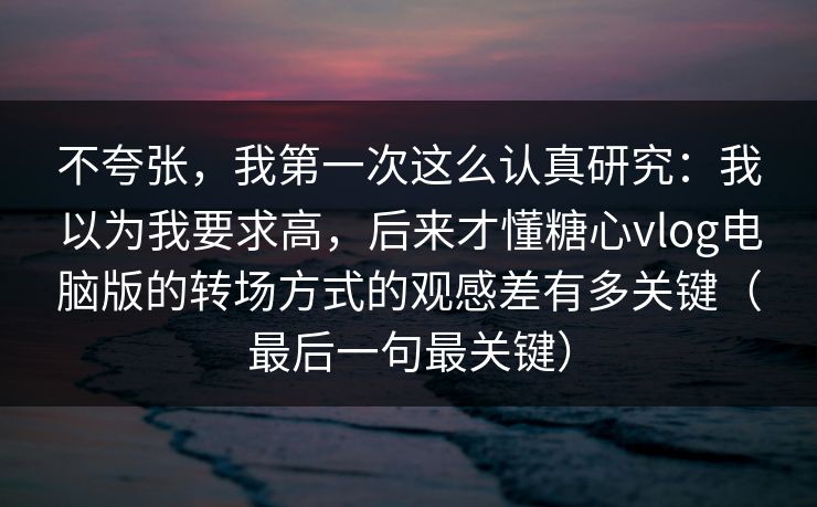 不夸张，我第一次这么认真研究：我以为我要求高，后来才懂糖心vlog电脑版的转场方式的观感差有多关键（最后一句最关键）