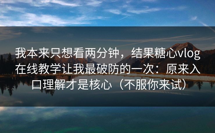 我本来只想看两分钟，结果糖心vlog在线教学让我最破防的一次：原来入口理解才是核心（不服你来试）