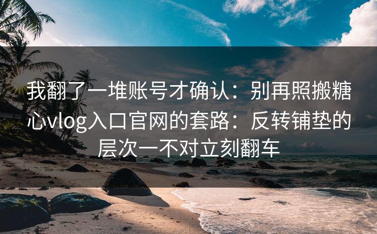 我翻了一堆账号才确认：别再照搬糖心vlog入口官网的套路：反转铺垫的层次一不对立刻翻车