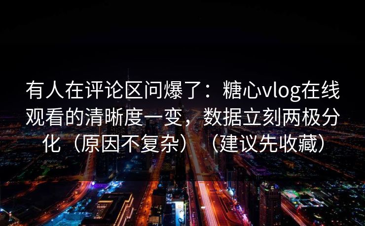 有人在评论区问爆了：糖心vlog在线观看的清晰度一变，数据立刻两极分化（原因不复杂）（建议先收藏）