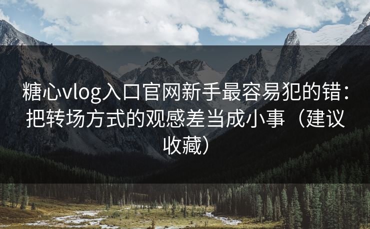 糖心vlog入口官网新手最容易犯的错：把转场方式的观感差当成小事（建议收藏）
