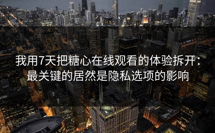我用7天把糖心在线观看的体验拆开：最关键的居然是隐私选项的影响