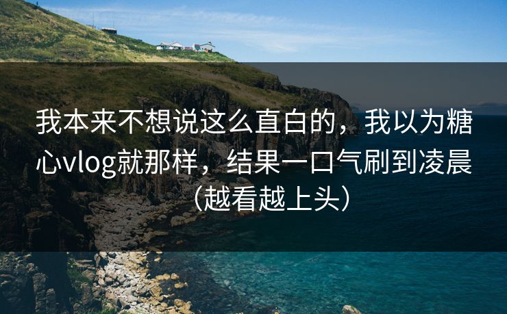 我本来不想说这么直白的，我以为糖心vlog就那样，结果一口气刷到凌晨（越看越上头）