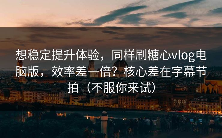 想稳定提升体验，同样刷糖心vlog电脑版，效率差一倍？核心差在字幕节拍（不服你来试）