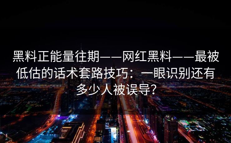 黑料正能量往期——网红黑料——最被低估的话术套路技巧：一眼识别还有多少人被误导？