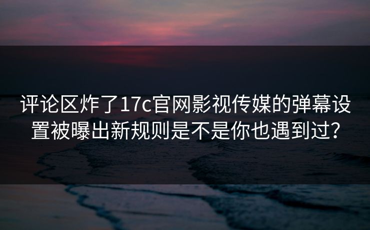 评论区炸了17c官网影视传媒的弹幕设置被曝出新规则是不是你也遇到过? 评论区炸了17c官网影视传媒的弹幕设置被曝出新规则是不是你也遇到过?